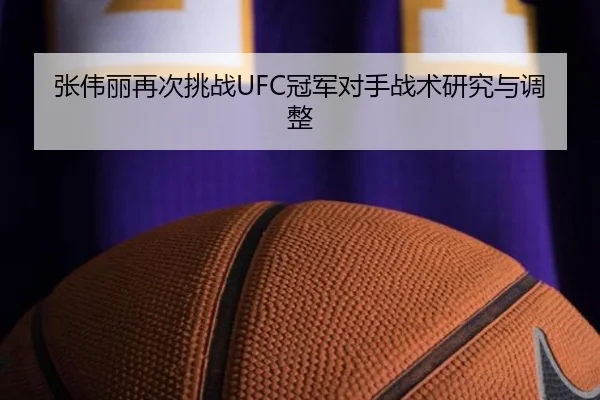 张伟丽再次挑战UFC冠军对手战术研究与调整
